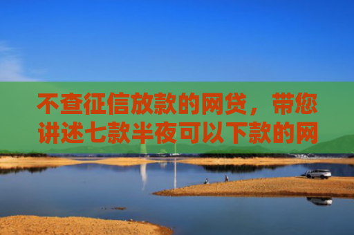 不查征信放款的网贷，带您讲述七款半夜可以下款的网贷口子