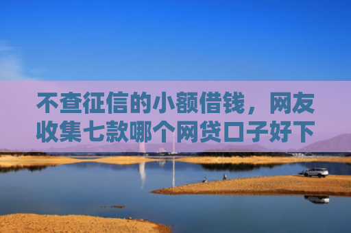不查征信的小额借钱，网友收集七款哪个网贷口子好下款贴吧