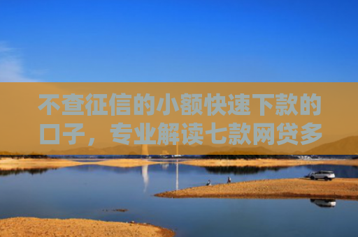 不查征信的小额快速下款的口子，专业解读七款网贷多也能下款了口子