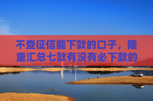 不查征信能下款的口子，隆重汇总七款有没有必下款的网贷口子