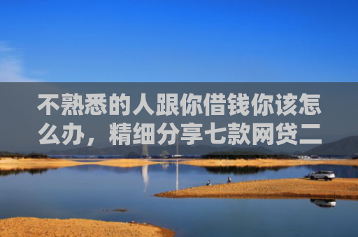 不熟悉的人跟你借钱你该怎么办，精细分享七款网贷二千秒下款的口子