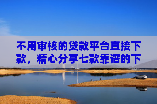 不用审核的贷款平台直接下款，精心分享七款靠谱的下款快的网贷口子