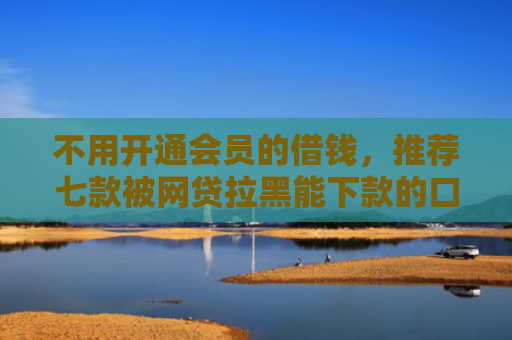 不用开通会员的借钱，推荐七款被网贷拉黑能下款的口子