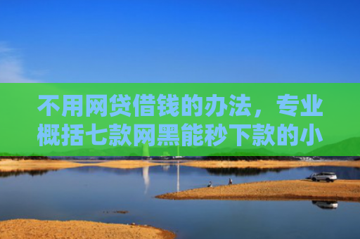 不用网贷借钱的办法，专业概括七款网黑能秒下款的小贷口子
