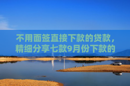 不用面签直接下款的贷款，精细分享七款9月份下款的网贷口子