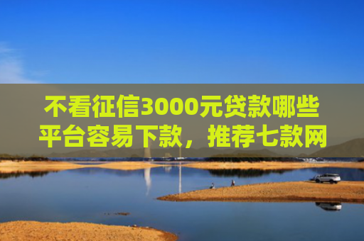 不看征信3000元贷款哪些平台容易下款，推荐七款网贷黑口子秒下款怎么办