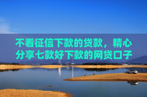 不看征信下款的贷款，精心分享七款好下款的网贷口子周期长