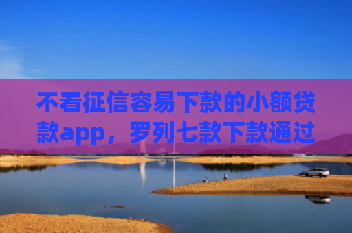 不看征信容易下款的小额贷款app，罗列七款下款通过率高的网贷口子