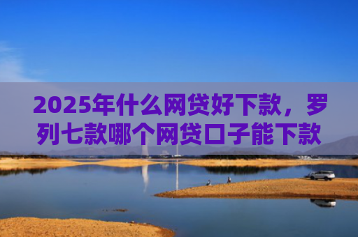 2025年什么网贷好下款，罗列七款哪个网贷口子能下款