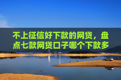 不上征信好下款的网贷，盘点七款网贷口子哪个下款多一点