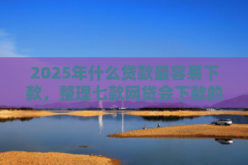 2025年什么贷款最容易下款，整理七款网贷会下款的口子