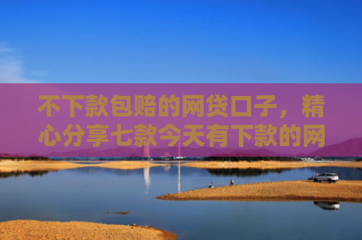 不下款包赔的网贷口子，精心分享七款今天有下款的网贷口子吗
