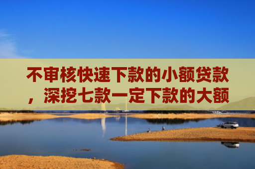 不审核快速下款的小额贷款，深挖七款一定下款的大额网贷口子