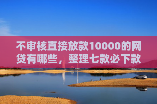 不审核直接放款10000的网贷有哪些，整理七款必下款的5天网贷口子