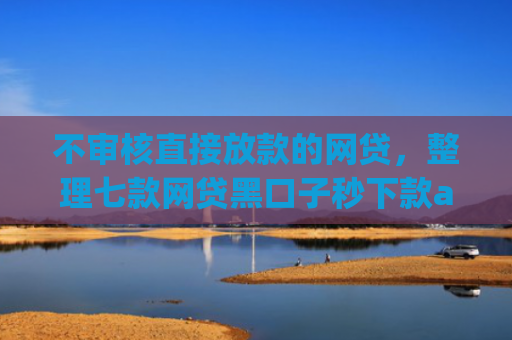 不审核直接放款的网贷，整理七款网贷黑口子秒下款app有哪些