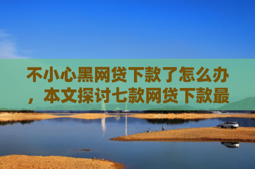 不小心黑网贷下款了怎么办，本文探讨七款网贷下款最快的口子是真的吗