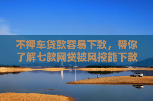 不押车贷款容易下款，带你了解七款网贷被风控能下款的口子