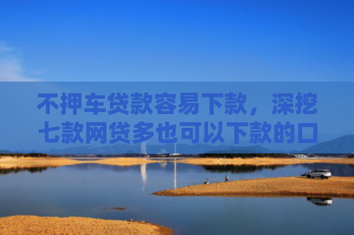 不押车贷款容易下款，深挖七款网贷多也可以下款的口子