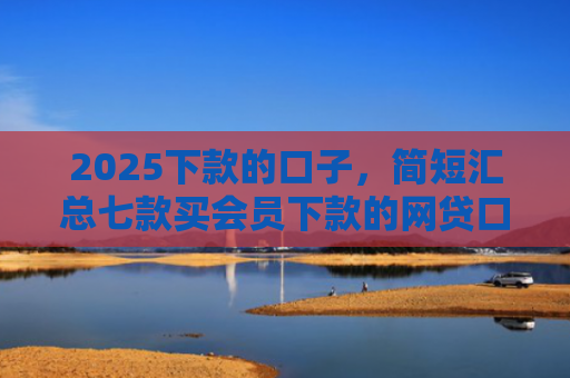 2025下款的口子，简短汇总七款买会员下款的网贷口子