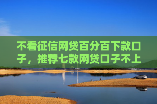 不看征信网贷百分百下款口子，推荐七款网贷口子不上征信下款快