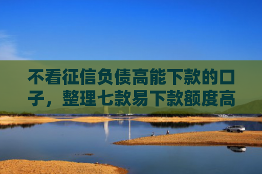 不看征信负债高能下款的口子，整理七款易下款额度高的网贷口子
