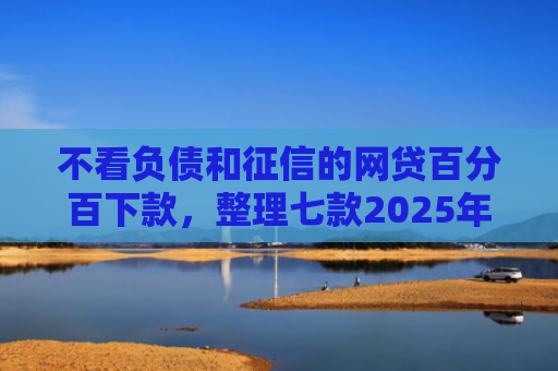 不看负债和征信的网贷百分百下款，整理七款2025年网贷新口子能下款吗