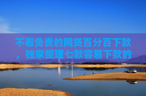 不看负责的网贷百分百下款，独家整理七款容易下款的网贷口子无视黑白链接