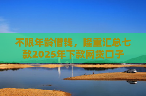 不限年龄借钱，隆重汇总七款2025年下款网贷口子