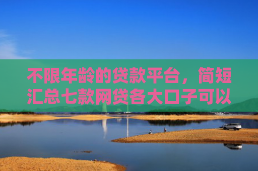 不限年龄的贷款平台，简短汇总七款网贷各大口子可以下款的