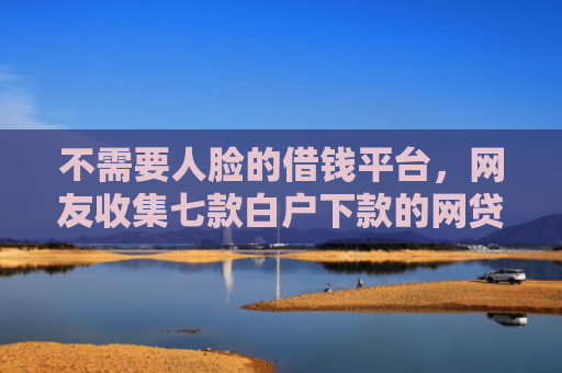 不需要人脸的借钱平台，网友收集七款白户下款的网贷口子多吗