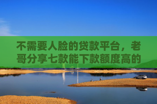 不需要人脸的贷款平台，老哥分享七款能下款额度高的网贷口子