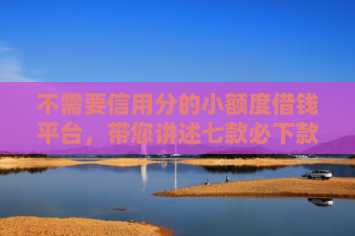 不需要信用分的小额度借钱平台，带您讲述七款必下款的网贷口子加微信