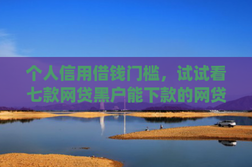 个人信用借钱门槛，试试看七款网贷黑户能下款的网贷app