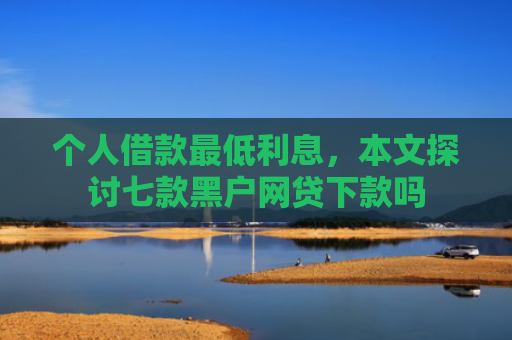 个人借款最低利息，本文探讨七款黑户网贷下款吗