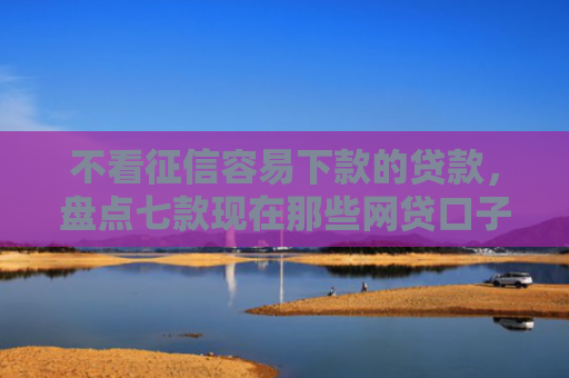 不看征信容易下款的贷款，盘点七款现在那些网贷口子好下款