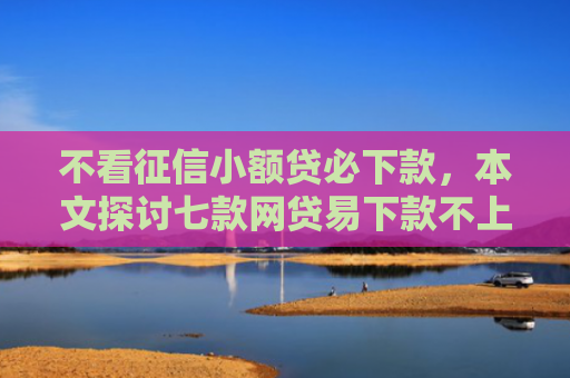 不看征信小额贷必下款，本文探讨七款网贷易下款不上征信口子