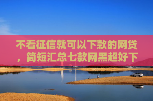 不看征信就可以下款的网贷，简短汇总七款网黑超好下款的小贷口子