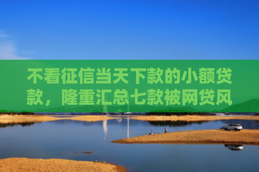 不看征信当天下款的小额贷款，隆重汇总七款被网贷风控能下款的口子
