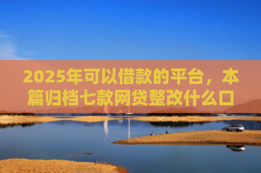2025年可以借款的平台，本篇归档七款网贷整改什么口子下款