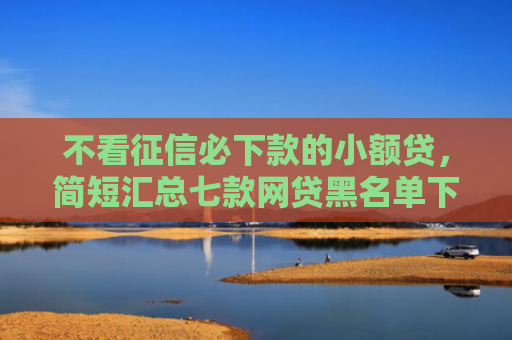 不看征信必下款的小额贷，简短汇总七款网贷黑名单下款口子有吗