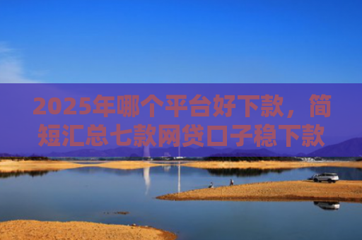 2025年哪个平台好下款，简短汇总七款网贷口子稳下款的