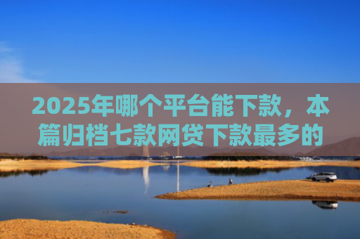 2025年哪个平台能下款，本篇归档七款网贷下款最多的口子