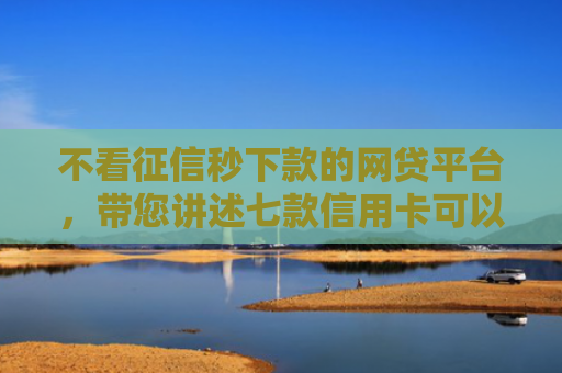 不看征信秒下款的网贷平台，带您讲述七款信用卡可以下款网贷口子