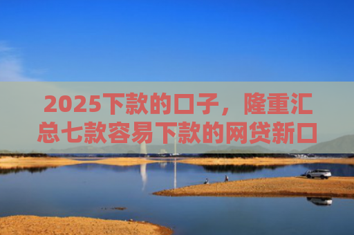 2025下款的口子，隆重汇总七款容易下款的网贷新口子