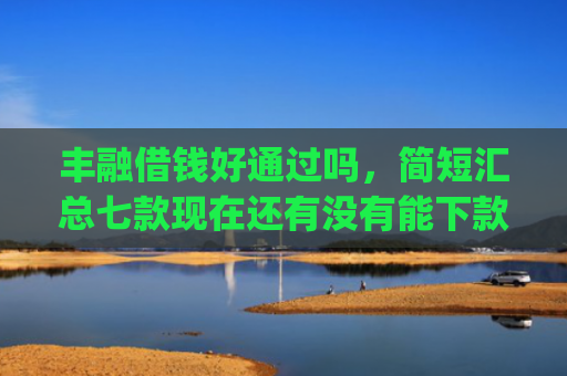 丰融借钱好通过吗，简短汇总七款现在还有没有能下款的口子App