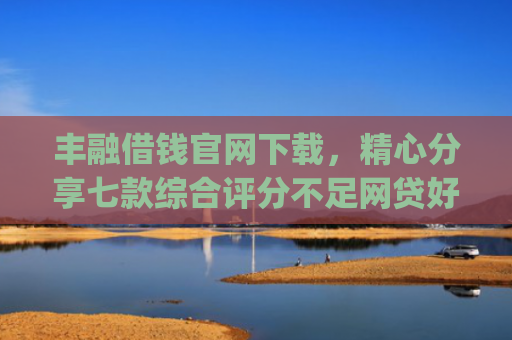 丰融借钱官网下载，精心分享七款综合评分不足网贷好下款的口子app