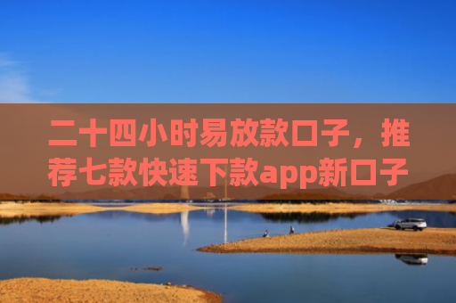 二十四小时易放款口子，推荐七款快速下款app新口子