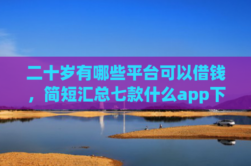 二十岁有哪些平台可以借钱，简短汇总七款什么app下款口子容易