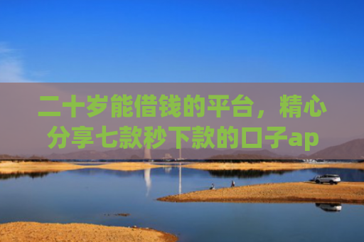 二十岁能借钱的平台，精心分享七款秒下款的口子app