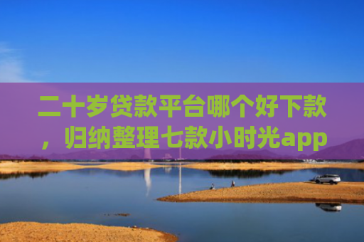 二十岁贷款平台哪个好下款，归纳整理七款小时光app下款口子